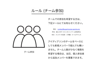 ルール (チーム参加)
チームでの参加を希望する方は、
下記メールにてお知らせください。
宛先： contact@superhuman-sports.org
件名：超人スポーツハッカソン チーム参加申込
本文：メンバーの名前・ご所属・メールアドレス
アイディアソンのチームをベースに
しても新規メンバーで組んでも構い
ません。チーム人数が少なく増員を
希望する場合は、当日、個人参加者
から追加メンバーを募集できます。
チーム参加
 