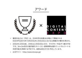 アワード
•  優秀作品２点（予定）は、日本科学未来館(お台場)にて開催される
DCEXPO(2015年10月22日(木)-25日(日))における公開展示の権利を得ます。
•  22日(木)-23日(金)、24日(土)-25日(日)に分け、それぞれ一作品ずつ展示予定
です。3m 3m四方の屋内展示スペース(一部時間帯は屋外フットサルコートも
利用可能)を用意する予定です。設営は前日夕方を予定しています。
•  公式サイト：http://www.dcexpo.jp/
×
 