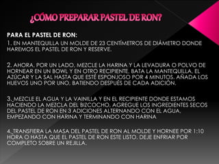 PARA EL PASTEL DE RON:
1. EN MANTEQUILLA UN MOLDE DE 23 CENTÍMETROS DE DIÁMETRO DONDE
HAREMOS EL PASTEL DE RON Y RESERVE.
2. AHORA, POR UN LADO, MEZCLE LA HARINA Y LA LEVADURA O POLVO DE
HORNEAR EN UN BOWL Y EN OTRO RECIPIENTE, BATA LA MANTEQUILLA, EL
AZÚCAR Y LA SAL HASTA QUE ESTÉ ESPONJOSO POR 4 MINUTOS. AÑADA LOS
HUEVOS UNO POR UNO, BATIENDO DESPUÉS DE CADA ADICIÓN.
3. MEZCLE EL AGUA Y LA VAINILLA Y EN EL RECIPIENTE DONDE ESTAMOS
HACIENDO LA MEZCLA DEL BIZCOCHO, AGREGUE LOS INGREDIENTES SECOS
DEL PASTEL DE RON EN 3 ADICIONES ALTERNANDO CON EL AGUA,
EMPEZANDO CON HARINA Y TERMINANDO CON HARINA
4. TRANSFIERA LA MASA DEL PASTEL DE RON AL MOLDE Y HORNEE POR 1:10
HORA O HASTA QUE EL PASTEL DE RON ESTE LISTO. DEJE ENFRIAR POR
COMPLETO SOBRE UN REJILLA.
 