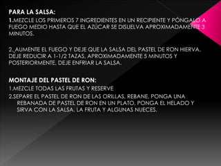PARA LA SALSA:
1.MEZCLE LOS PRIMEROS 7 INGREDIENTES EN UN RECIPIENTE Y PÓNGALO A
FUEGO MEDIO HASTA QUE EL AZÚCAR SE DISUELVA APROXIMADAMENTE 3
MINUTOS.
2. AUMENTE EL FUEGO Y DEJE QUE LA SALSA DEL PASTEL DE RON HIERVA.
DEJE REDUCIR A 1-1/2 TAZAS, APROXIMADAMENTE 5 MINUTOS Y
POSTERIORMENTE, DEJE ENFRIAR LA SALSA.
MONTAJE DEL PASTEL DE RON:
1.MEZCLE TODAS LAS FRUTAS Y RESERVE
2.SEPARE EL PASTEL DE RON DE LAS ORILLAS, REBANE, PONGA UNA
REBANADA DE PASTEL DE RON EN UN PLATO, PONGA EL HELADO Y
SIRVA CON LA SALSA, LA FRUTA Y ALGUNAS NUECES.
 