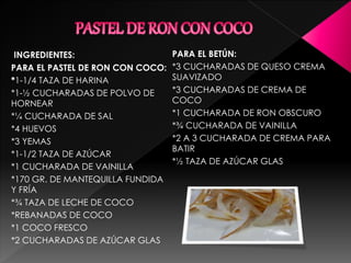 INGREDIENTES:
PARA EL PASTEL DE RON CON COCO:
*1-1/4 TAZA DE HARINA
*1-½ CUCHARADAS DE POLVO DE
HORNEAR
*¼ CUCHARADA DE SAL
*4 HUEVOS
*3 YEMAS
*1-1/2 TAZA DE AZÚCAR
*1 CUCHARADA DE VAINILLA
*170 GR. DE MANTEQUILLA FUNDIDA
Y FRÍA
*¾ TAZA DE LECHE DE COCO
*REBANADAS DE COCO
*1 COCO FRESCO
*2 CUCHARADAS DE AZÚCAR GLAS
PARA EL BETÚN:
*3 CUCHARADAS DE QUESO CREMA
SUAVIZADO
*3 CUCHARADAS DE CREMA DE
COCO
*1 CUCHARADA DE RON OBSCURO
*¾ CUCHARADA DE VAINILLA
*2 A 3 CUCHARADA DE CREMA PARA
BATIR
*½ TAZA DE AZÚCAR GLAS
 