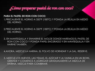 PARA EL PASTEL DE RON CON COCO:
1.PRECALIENTE EL HORNO A 350°F (180ºC) Y PONGA LA REJILLA EN MEDIO
DEL HORNO.
2.PRECALIENTE EL HORNO A 350°F (180ºC) Y PONGA LA REJILLA EN MEDIO
DEL HORNO.
3. EN MANTEQUILLA Y ENHARINE EL MOLDE DONDE HAREMOS EL PASTEL DE
RON CON COCO Y PONGA PAPEL ENCERADO Y EN MANTEQUILLA Y EN
HARINE TAMBIÉN.
4.AHORA, MEZCLE LA HARINA, EL POLVO DE HORNEAR Y LA SAL. RESERVE.
5. MEZCLE LOS HUEVOS, LAS YEMAS, EL AZÚCAR Y LA VAINILLA EN UN BOWL
GRANDE Y COMIENCE A AGREGAR GRADUALMENTE LA MEZCLA DE
HARINA. MEZCLE PARA COMBINAR.
 