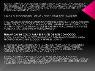 6.PARA TERMINAR LA MASA DEL PASTEL DE RON CON COCO, AGREGUE LA
MANTEQUILLA Y BATA HASTA QUE ESTE TODO COMBINADO. VIERTA SOBRE EL
MOLDE Y HORNEE EL PASTEL DE RON CON COCO HASTA QUE ESTE LISTO,
APROXIMADAMENTE 45 MINUTOS.
7.SACA EL BIZCOCHO DEL HORNO Y DEJE ENFRIAR POR 10 MINUTOS.
8.MANTENGA EL HORNO ENCENDIDO Y CONTINÚE CON LA ELABORACIÓN DEL
PASTEL DE RON CON COCO, BAÑANDO ÉSTE, MIENTRAS AÚN ESTÉ TIBIO, CON
LA CREMA DE COCO, DEJANDO QUE SE ABSORBA POR COMPLETO ANTES DE
AGREGAR MÁS. DEJE ENFRIAR POR COMPLETO.
REBANADAS DE COCO PARA EL PASTEL DE RON CON COCO:
1.CON LA AYUDA DE UN DESTORNILLADOR O DESARMADOR LIMPIO, HAGA
PEQUEÑOS HOYITOS EN EL COCO Y RETIRE EL LIQUIDO.
2.HORNEE EL COCO ENTERO POR 15 MINUTOS. PARTA A LA MITAD CON LA
AYUDA DE UN MARTILLO RETIRE LA CARNE DE LA PARTE DURA Y CON UN
PELADOR DE PATATAS O CON LA MANDOLINA, HAGA REBANADAS PARA
OBTENER 2 TAZAS Y MEZCLE CON AZÚCAR GLAS.
3.PONGA SOBRE LA BANDEJA CON EL PAPEL ENCERADO Y HORNEE
NUEVAMENTE DE 5 A 10 MINUTOS. DEJE ENFRIAR POR COMPLETO LAS CHIPS DE
COCO CON LAS QUE ADORNAREMOS NUESTRO PASTEL DE RON CON COCO
(HASTA QUE ESTÉN CRUJIENTES) Y RESERVE.
 
