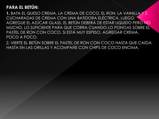 PARA EL BETÚN:
1. BATA EL QUESO CREMA, LA CREMA DE COCO, EL RON, LA VAINILLA Y 2
CUCHARADAS DE CREMA CON UNA BATIDORA ELÉCTRICA. LUEGO,
AGREGUE EL AZÚCAR GLASS. EL BETÚN DEBERÁ DE ESTAR LIQUIDO PERO NO
MUCHO, LO SUFICIENTE PARA QUE CORRA CUANDO LO PONGAS SOBRE EL
PASTEL DE RON CON COCO. SI ESTÁ MUY ESPESO, AGREGAR CREMA,
POCO A POCO.
2. VIERTE EL BETÚN SOBRE EL PASTEL DE RON CON COCO HASTA QUE CAIGA
HASTA EN LAS ORILLAS Y ACOMPAÑE CON CHIPS DE COCO ENCIMA.
 
