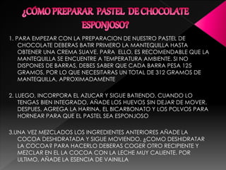 1. PARA EMPEZAR CON LA PREPARACION DE NUESTRO PASTEL DE
CHOCOLATE DEBERAS BATIR PRIMERO LA MANTEQUILLA HASTA
OBTENER UNA CREMA SUAVE. PARA ELLO, ES RECOMENDABLE QUE LA
MANTEQUILLA SE ENCUENTRE A TEMPERATURA AMBIENTE. SI NO
DISPONES DE BARRAS, DEBES SABER QUE CADA BARRA PESA 125
GRAMOS, POR LO QUE NECESITARAS UN TOTAL DE 312 GRAMOS DE
MANTEQUILLA, APROXIMADAMENTE
2. LUEGO, INCORPORA EL AZUCAR Y SIGUE BATIENDO. CUANDO LO
TENGAS BIEN INTEGRADO, AÑADE LOS HUEVOS SIN DEJAR DE MOVER.
DESPUES, AGREGA LA HARINA, EL BICARBONATO Y LOS POLVOS PARA
HORNEAR PARA QUE EL PASTEL SEA ESPONJOSO
3.UNA VEZ MEZCLADOS LOS INGREDIENTES ANTERIORES AÑADE LA
COCOA DESHIDRATADA Y SIGUE MOVIENDO. ¿COMO DESHIDRATAR
LA COCOA? PARA HACERLO DEBERAS COGER OTRO RECIPIENTE Y
MEZCLAR EN EL LA COCOA CON LA LECHE MUY CALIENTE. POR
ULTIMO, AÑADE LA ESENCIA DE VAINILLA
 