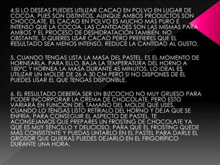 4.SI LO DESEAS PUEDES UTILIZAR CACAO EN POLVO EN LUGAR DE
COCOA, PUES SON DISTINTOS. AUNQUE AMBOS PRODUCTOS SON
CHOCOLATE, EL CACAO EN POLVO ES MUCHO MÁS PURO E
INTENSO QUE LA COCOA. LAS CANTIDADES SON LAS MISMAS PARA
AMBOS Y EL PROCESO DE DESHIDRATACIÓN TAMBIÉN. NO
OBSTANTE, SI QUIERES USAR CACAO PERO PREFIERES QUE EL
RESULTADO SEA MENOS INTENSO, REDUCE LA CANTIDAD AL GUSTO.
5. CUANDO TENGAS LISTA LA MASA DEL PASTEL, ES EL MOMENTO DE
HORNEARLA. PARA ELLO, BAJA LA TEMPERATURA DEL HORNO A
180ºC Y HORNEA LA MASA DURANTE 45 MINUTOS. LO IDEAL ES
UTILIZAR UN MOLDE DE 26 A 30 CM PERO SI NO DISPONES DE ÉL
PUEDES USAR EL QUE TENGAS DISPONIBLE.
6. EL RESULTADO DEBERÍA SER UN BIZCOCHO NO MUY GRUESO PARA
PODER INCORPORAR LA CREMA DE CHOCOLATE, PERO ESTO
VARIARÁ EN FUNCIÓN DEL TAMAÑO DEL MOLDE QUE USES.
CUANDO LO TENGAS LISTO RETÍRALO DEL HORNO Y DEJA QUE SE
ENFRÍA. PARA CONSEGUIR EL ASPECTO DE PASTEL, TE
ACONSEJAMOS QUE PREPARES UN FROSTING DE CHOCOLATE YA
QUE ES MUY SENCILLO Y DELICIOSO. PARA QUE EL FROSTING QUEDE
MÁS CONSISTENTE Y PUEDAS UNTARLO EN EL PASTEL PARA DARLE EL
GROSOR QUE QUIERAS PUEDES DEJARLO EN EL FRIGORÍFICO
DURANTE UNA HORA.
 