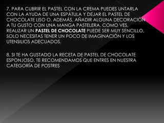 7. PARA CUBRIR EL PASTEL CON LA CREMA PUEDES UNTARLA
CON LA AYUDA DE UNA ESPÁTULA Y DEJAR EL PASTEL DE
CHOCOLATE LISO O, ADEMÁS, AÑADIR ALGUNA DECORACIÓN
A TU GUSTO CON UNA MANGA PASTELERA. COMO VES,
REALIZAR UN PASTEL DE CHOCOLATE PUEDE SER MUY SENCILLO,
SOLO NECESITAS TENER UN POCO DE IMAGINACIÓN Y LOS
UTENSILIOS ADECUADOS.
8. SI TE HA GUSTADO LA RECETA DE PASTEL DE CHOCOLATE
ESPONJOSO, TE RECOMENDAMOS QUE ENTRES EN NUESTRA
CATEGORÍA DE POSTRES
 