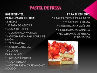 INGREDIENTES:
PARA EL PASTEL DE FRESA:
*8 YEMAS
*1/2 TAZA DE AZÚCAR
*¼ TAZA DE LECHE
*1 CUCHARADA VAINILLA
*½ CUCHARADA RALLADURA DE
LIMÓN
*1 TAZA HARINA
*½ CUCHARADA SAL
*4 CLARAS
PARA LA MIEL:
*1-1/2 TAZA OPORTO
*¼ TAZA AZÚCAR
*¾ CUCHARADA CARDAMOMO
MOLIDO
PARA EL RELLENO:
* 2 TAZAS CREMA PARA BATIR
* ½ TAZA DE CREMA
* 2 CUCHARADA AZÚCAR
* 1 CUCHARADA VAINILLA
* 750 GRAMOS DE FRESAS
REBANADAS
 