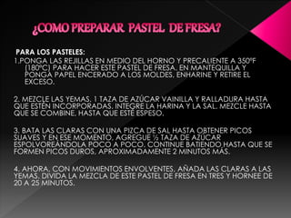 PARA LOS PASTELES:
1.PONGA LAS REJILLAS EN MEDIO DEL HORNO Y PRECALIENTE A 350ºF
(180ºC) PARA HACER ESTE PASTEL DE FRESA. EN MANTEQUILLA Y
PONGA PAPEL ENCERADO A LOS MOLDES, ENHARINE Y RETIRE EL
EXCESO.
2. MEZCLE LAS YEMAS, 1 TAZA DE AZÚCAR VAINILLA Y RALLADURA HASTA
QUE ESTÉN INCORPORADAS. INTEGRE LA HARINA Y LA SAL. MEZCLE HASTA
QUE SE COMBINE, HASTA QUE ESTÉ ESPESO.
3. BATA LAS CLARAS CON UNA PIZCA DE SAL HASTA OBTENER PICOS
SUAVES Y EN ESE MOMENTO, AGREGUE ½ TAZA DE AZÚCAR
ESPOLVOREÁNDOLA POCO A POCO. CONTINUE BATIENDO HASTA QUE SE
FORMEN PICOS DUROS, APROXIMADAMENTE 2 MINUTOS MÁS.
4. AHORA, CON MOVIMIENTOS ENVOLVENTES, AÑADA LAS CLARAS A LAS
YEMAS. DIVIDA LA MEZCLA DE ESTE PASTEL DE FRESA EN TRES Y HORNEE DE
20 A 25 MINUTOS.
 