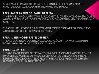 5. RETIRARE EL PASTEL DE FRESA DEL HORNO Y DEJE ENFRIAR POR 10
MINUTOS. CON CUIDADO RETIRE EL PAPEL ENCERADO.
PARA HACER LA MIEL DEL PASTEL DE FRESA:
1. HIERVA EL VINO JUNTO CON EL AZÚCAR Y EL CARDAMOMO HASTA QUE EL
AZÚCAR SE DISUELVA. DEJE REDUCIR A 1 TAZA, APROXIMADAMENTE DE 6 A 8
MINUTOS.
2. PASE EL RESULTADO POR EL COLADOR Y DEJE ENFRIAR POR COMPLETO
ANTES DE USARLO EN EL PASTEL DE FRESA
PARA EL RELLENO DEL PASTEL DE FRESA:
1. BATA LA CREMA, LA CREMA ÁCIDA, EL AZÚCAR Y LA VAINILLA EN UN
BOWL. BATA HASTA OBTENER PICOS SUAVES
PARA EL MONTAJE:
1. BAÑE CADA PASTEL DE FRESA CON LA MIEL. A CONTINUACIÓN, PONGA
UNO DE LOS PASTELES DE FRESA, CRUBA CON LA CREMA Y LAS FRESAS Y
REPITA EL PROCESO (PASTEL, CREMA Y FRESAS) DOS VECES MÁS, HASTA
TERMINAR CON LOS INGREDIENTES.
 