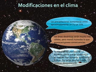 Modificaciones en el clima
Las precipitaciones aumentarán entre
aproximadamente un 3 y un 15%.
Las áreas desérticas serán mucho más
cálidas, pero menos húmedas lo que
provocará graves consecuencias.
La mitad de los glaciares se
fundirán, por lo que es posible que
el nivel del mar aumente entre 0.4 y
0.65 m. Por tanto, muchas zonas
costeras desaparecerán.
 