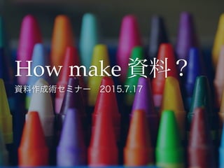 How make 資料？
資料作成術セミナー 2015.7.17
 