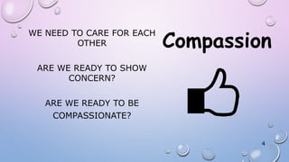 WE NEED TO CARE FOR EACH
OTHER
ARE WE READY TO SHOW
CONCERN?
ARE WE READY TO BE
COMPASSIONATE?
4
 