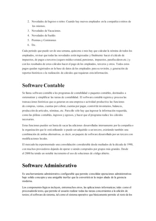 2. Novedades de Ingreso o retiro: Cuando hay nuevos empleados en la compañía o retiros de
los mismos.
3. Novedades de Vacaciones.
4. Novedades de Sueldo.
5. Premios y Comisiones
6. Etc.
Cada periodo que puede ser de una semana, quincena o mes hay que calcular la nómina de todos los
empleados, revisar que todas las novedades estén ingresadas y finalmente hacer el cálculo de
impuestos, de pagos a terceros (seguro médico estatal, pensiones, impuestos, parafiscalesm etc.) y
con los resultados de estos cálculos hacer el pago de los empleados, terceros y otros. Todos estos
pagos quedan registrados en la base de datos de los empleados para su revisión, y generación de
reportes históricos o la realización de cálculos que requieran esta información.
Software Contable
Se llama software contable a los programas de contabilidad o paquetes contables, destinados a
sistematizar y simplificar las tareas de contabilidad. El software contable registra y procesa las
transacciones históricas que se generan en una empresa o actividad productiva: las funciones
de compras, ventas, cuentas por cobrar, cuentas por pagar, controlde inventarios, balances,
producción de artículos, nóminas, etc. Para ello sólo hay que ingresar la información requerida,
como las pólizas contables, ingresos y egresos, y hacer que el programa realice los cálculos
necesarios.
Estas funciones pueden ser basta de sacar las ediciones desarrolladas internamente por la compañía o
la organización que lo está utilizando o puede ser adquirido a un tercero, existiendo también una
combinación de ambas alternativas, es decir, un paquete de software desarrollado por un tercero con
modificaciones locales.
El mercado ha experimentado una consolidación considerable desde mediados de la década de 1990,
con muchos proveedores dejando de operar o siendo comprados por grupos más grandes. Desde
el 2000 ha tenido un notable incremento el uso de soluciones de código abierto.
Software Adminisrativo
Es una herramienta administrativa configurable que permite consolidar operaciones administrativas
bajo solido concepto y una amigable inerfaz que la convertirá en la mejor aliada de la gerencia
moderna.
Los componentes lógicos incluyen, entremuchos otros, las aplicaciones informaticas; tales como el
procesadorde texto, que permite al usuario realizar todas las tareas concernientes a la edición de
textos; el software de sistema, tal como el sistema operativo que básicamente permite al resto de los
 
