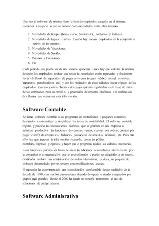 Una vez el software de nómina tiene la base de empleados cargada en el sistema,
comienza a cargarse lo que se conoce como novedades, entre ellas tenemos
1. Novedades de tiempo (horas extras, dominicales, nocturnas y festivas)
2. Novedades de Ingreso o retiro: Cuando hay nuevos empleados en la compañía o
retiros de los mismos.
3. Novedades de Vacaciones.
4. Novedades de Sueldo.
5. Premios y Comisiones
6. Etc.
Cada periodo que puede ser de una semana, quincena o mes hay que calcular la nómina
de todos los empleados, revisar que todas las novedades estén ingresadas y finalmente
hacer el cálculo de impuestos, de pagos a terceros (seguro médico estatal, pensiones,
impuestos, parafiscalesm etc.) y con los resultados de estos cálculos hacer el pago de los
empleados, terceros y otros. Todos estos pagos quedan registrados en la base de datos
de los empleados para su revisión, y generación de reportes históricos o la realización
de cálculos que requieran esta información.
Software Contable
Se llama software contable a los programas de contabilidad o paquetes contables,
destinados a sistematizar y simplificar las tareas de contabilidad. El software contable
registra y procesa las transacciones históricas que se generan en una empresa o
actividad productiva: las funciones de compras, ventas, cuentas por cobrar, cuentas por
pagar, control de inventarios, balances, producción de artículos, nóminas, etc. Para ello
sólo hay que ingresar la información requerida, como las pólizas
contables, ingresos y egresos, y hacer que el programa realice los cálculos necesarios.
Estas funciones pueden ser basta de sacar las ediciones desarrolladas internamente por
la compañía o la organización que lo está utilizando o puede ser adquirido a un tercero,
existiendo también una combinación de ambas alternativas, es decir, un paquete de
software desarrollado por un tercero con modificaciones locales.
El mercado ha experimentado una consolidación considerable desde mediados de la
década de 1990, con muchos proveedores dejando de operar o siendo comprados por
grupos más grandes. Desde el 2000 ha tenido un notable incremento el uso de
soluciones de código abierto.
Software Adminisrativo
 