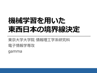 機械学習を用いた
東西日本の境界線決定
東京大学大学院 情報理工学系研究科
電子情報学専攻
gamma
 