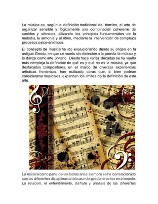 La música es, según la definición tradicional del término, el arte de
organizar sensible y lógicamente una combinación coherente de
sonidos y silencios utilizando los principios fundamentales de la
melodía, la armonía y el ritmo, mediante la intervención de complejos
procesos psico-anímicos.
El concepto de música ha ido evolucionando desde su origen en la
antigua Grecia, en que se reunía sin distinción a la poesía, la música y
la danza como arte unitario. Desde hace varias décadas se ha vuelto
más compleja la definición de qué es y qué no es la música, ya que
destacados compositores, en el marco de diversas experiencias
artísticas fronterizas, han realizado obras que, si bien podrían
considerarse musicales, expanden los límites de la definición de este
arte.
La músicacomo parte de las bellas artes siempre se ha correlacionado
conlas diferentes disciplinas artísticas más predominantes enelmundo.
La relación, el entendimiento, disfrute y análisis de las diferentes
 