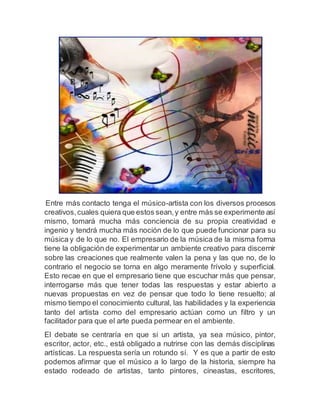 Entre más contacto tenga el músico-artista con los diversos procesos
creativos,cuales quiera que estos sean,y entre más se experimente así
mismo, tomará mucha más conciencia de su propia creatividad e
ingenio y tendrá mucha más noción de lo que puede funcionar para su
música y de lo que no. El empresario de la música de la misma forma
tiene la obligación de experimentar un ambiente creativo para discernir
sobre las creaciones que realmente valen la pena y las que no, de lo
contrario el negocio se torna en algo meramente frívolo y superficial.
Esto recae en que el empresario tiene que escuchar más que pensar,
interrogarse más que tener todas las respuestas y estar abierto a
nuevas propuestas en vez de pensar que todo lo tiene resuelto; al
mismo tiempo el conocimiento cultural, las habilidades y la experiencia
tanto del artista como del empresario actúan como un filtro y un
facilitador para que el arte pueda permear en el ambiente.
El debate se centraría en que si un artista, ya sea músico, pintor,
escritor, actor, etc., está obligado a nutrirse con las demás disciplinas
artísticas. La respuesta sería un rotundo sí. Y es que a partir de esto
podemos afirmar que el músico a lo largo de la historia, siempre ha
estado rodeado de artistas, tanto pintores, cineastas, escritores,
 