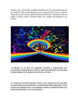 actores, etc., para tener contacto estrecho con las diversas formas de
la creación. Esto es elemental que un músico lo tome muy en cuenta.
Después que el músico-artistase alimenta del todo, empiezaa crear su
estilo y sonido propio, mientras tanto va a seguir encuadrado en lo
mismo.
La Música es el arte de organizar sensible y lógicamente una
combinación coherente de sonidos y silencios utilizando los principios
fundamentales de la melodía, la armonía y el ritmo.
La música es al mismo tiempo un arte y una ciencia, por lo cual debe
ser apreciada emocionalmente y comprendida intelectualmente. Como
ocurre concualquier arte y concualquier ciencia, no existen límites a su
perfeccionamiento ni a su comprensión.
 