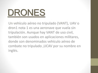 DRONES
Un vehículo aéreo no tripulado (VANT), UAV o
dron1 nota 1 es una aeronave que vuela sin
tripulación. Aunque hay VANT de uso civil,
también son usados en aplicaciones militares,
donde son denominados vehículo aéreo de
combate no tripulado ,UCAV por su nombre en
inglés.
 