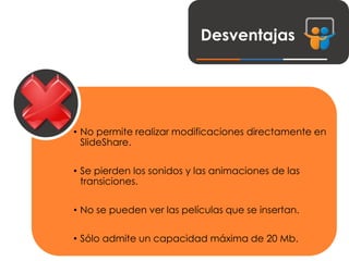 Desventajas
• No permite realizar modificaciones directamente en
SlideShare.
• Se pierden los sonidos y las animaciones de las
transiciones.
• No se pueden ver las películas que se insertan.
• Sólo admite un capacidad máxima de 20 Mb.
 