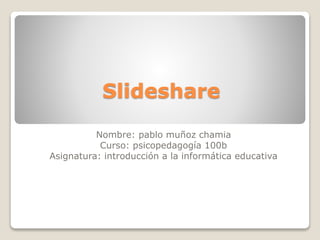 Slideshare
Nombre: pablo muñoz chamia
Curso: psicopedagogía 100b
Asignatura: introducción a la informática educativa
 