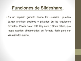 Funciones de Slideshare.
• Es un espacio gratuito donde los usuarios pueden
cargar archivos públicos y privados en los siguientes
formatos: Power Point, Pdf, Key note o Open Office, que
luego quedan almacenadas en formato flash para ser
visualizadas online.
 