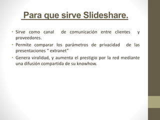 Para que sirve Slideshare.
• Sirve como canal de comunicación entre clientes y
proveedores.
• Permite comparar los parámetros de privacidad de las
presentaciones “ extranet”
• Genera viralidad, y aumenta el prestigio por la red mediante
una difusión compartida de su knowhow.
 