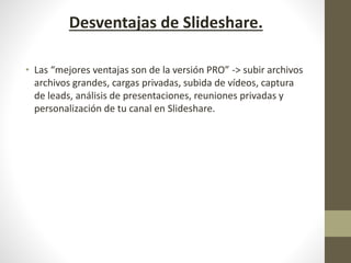 Desventajas de Slideshare.
• Las “mejores ventajas son de la versión PRO” -> subir archivos
archivos grandes, cargas privadas, subida de vídeos, captura
de leads, análisis de presentaciones, reuniones privadas y
personalización de tu canal en Slideshare.
 