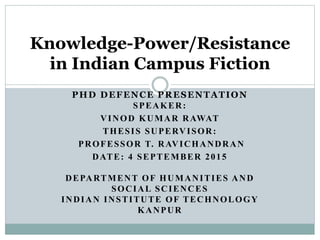 PHD DEFENCE PRESENTATION
SPEAKER:
VINOD KUMAR RAWAT
THESIS SUPERVISOR:
PROFESSOR T. RAVICHANDRAN
DATE: 4 SEPTEMBER 2015
DEPARTMENT OF HUMANITIES AND
SOCIAL SCIENCES
INDIAN INSTITUTE OF TECHNOLOGY
KANPUR
Knowledge-Power/Resistance
in Indian Campus Fiction
 