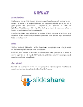 SlideShare es un sitio web 2.0 de alojamiento de diapositivas que ofrece a los usuarios la posibilidad de subir y
compartir en público o en privado presentaciones de diapositivasen PowerPoint (.ppt,.pps,.pptx,.ppsx,.pot
y.potx), OpenOffice (.odp); presentaciones e infografías PDF (.pdf); documentos en Adobe PDF
(.pdf), Microsoft Word (.doc,.docx y.rtf) y OpenOffice (.odt) y la mayoría de documentos de texto sin
formato (.txt), e incluso algunos formatos de audio y vídeo.
Originalmente el sitio web estaba destinado para los empleados del ámbito empresarial con la intención de que
compartieran con más facilidad diapositivas entre ellos, pero luego el público objetivo se amplió para convertirse
también en un entretenimiento.
SlideShare fue lanzado el 4 de octubre de 2006. Este sitio web es considerado similar a YouTube, pero de
uso orientado a las presentaciones de series de diaposit ivas.
El sitio web recibe alrededor de 56 millones de visitantes únicos al mes y alrededor de 16 millones de
usuarios registrados. El 4 de mayo de 2012 fue adquirida por LinkedIn. Los principales competidores de
este servicio son Scribd, Issuu y Docstoc.
Es un sitio web que sirve a los usuarios para subir y compartir en público o en privado presentaciones de
diapositivas en PowerPoint, documentos de Word, OpenOffice, PDF, Portafolios .
 