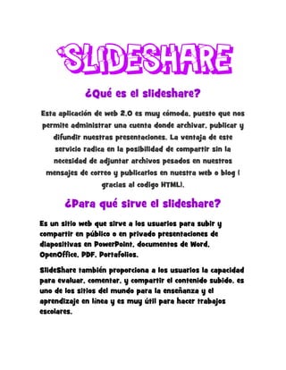 Slideshare
¿Qué es el slideshare?
Esta aplicación de web 2.0 es muy cómoda, puesto que nos
permite administrar una cuenta donde archivar, publicar y
difundir nuestras presentaciones. La ventaja de este
servicio radica en la posibilidad de compartir sin la
necesidad de adjuntar archivos pesados en nuestros
mensajes de correo y publicarlos en nuestra web o blog (
gracias al codigo HTML).
¿Para qué sirve el slideshare?
Es un sitio web que sirve a los usuarios para subir y
compartir en público o en privado presentaciones de
diapositivas en PowerPoint, documentos de Word,
OpenOffice, PDF, Portafolios.
SlideShare también proporciona a los usuarios la capacidad
para evaluar, comentar, y compartir el contenido subido. es
uno de los sitios del mundo para la enseñanza y el
aprendizaje en línea y es muy útil para hacer trabajos
escolares.
 