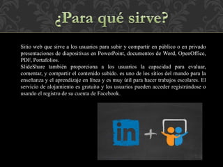 Sitio web que sirve a los usuarios para subir y compartir en público o en privado
presentaciones de diapositivas en PowerPoint, documentos de Word, OpenOffice,
PDF, Portafolios.
SlideShare también proporciona a los usuarios la capacidad para evaluar,
comentar, y compartir el contenido subido. es uno de los sitios del mundo para la
enseñanza y el aprendizaje en línea y es muy útil para hacer trabajos escolares. El
servicio de alojamiento es gratuito y los usuarios pueden acceder registrándose o
usando el registro de su cuenta de Facebook.
 