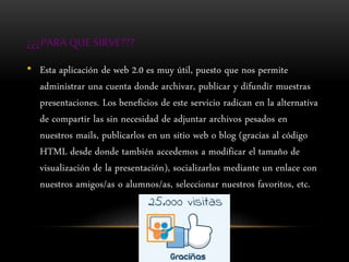 ¿¿¿PARA QUE SIRVE???
• Esta aplicación de web 2.0 es muy útil, puesto que nos permite
administrar una cuenta donde archivar, publicar y difundir muestras
presentaciones. Los beneficios de este servicio radican en la alternativa
de compartir las sin necesidad de adjuntar archivos pesados en
nuestros mails, publicarlos en un sitio web o blog (gracias al código
HTML desde donde también accedemos a modificar el tamaño de
visualización de la presentación), socializarlos mediante un enlace con
nuestros amigos/as o alumnos/as, seleccionar nuestros favoritos, etc.
 