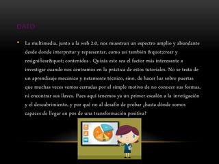 DATO
• La multimedia, junto a la web 2.0, nos muestran un espectro amplio y abundante
desde donde interpretar y representar, como así también "crear y
resignificar" contenidos . Quizás este sea el factor más interesante a
investigar cuando nos centramos en la práctica de estos tutoriales. No se trata de
un aprendizaje mecánico y netamente técnico, sino, de hacer luz sobre puertas
que muchas veces vemos cerradas por el simple motivo de no conocer sus formas,
ni encontrar sus llaves. Pues aquí tenemos ya un primer escalón a la invetigación
y el descubrimiento, y por qué no al desafío de probar ¿hasta dónde somos
capaces de llegar en pos de una transformación positiva?
 