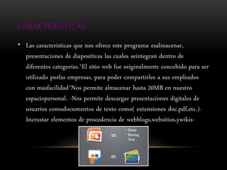 CARACTERISTICAS
• Las características que nos ofrece este programa esalmacenar,
presentaciones de diapositivas las cuales seintegran dentro de
diferentes categorías.*El sitio web fue originalmente concebido para ser
utilizado porlas empresas, para poder compartirles a sus empleados
con masfacilidad*Nos permite almacenar hasta 20MB en nuestro
espaciopersonal. -Nos permite descargar presentaciones digitales de
usuarios comodocumentos de texto como( extensiones doc,pdf,etc.)-
Incrustar elementos de procedencia de webblogs,websitios,ywikis-
 