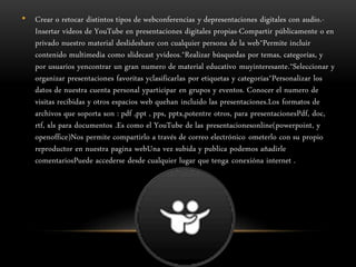• Crear o retocar distintos tipos de webconferencias y depresentaciones digitales con audio.-
Insertar videos de YouTube en presentaciones digitales propias-Compartir públicamente o en
privado nuestro material deslideshare con cualquier persona de la web*Permite incluir
contenido multimedia como slidecast yvideos.*Realizar búsquedas por temas, categorías, y
por usuarios yencontrar un gran numero de material educativo muyinteresante.*Seleccionar y
organizar presentaciones favoritas yclasificarlas por etiquetas y categorías*Personalizar los
datos de nuestra cuenta personal yparticipar en grupos y eventos. Conocer el numero de
visitas recibidas y otros espacios web quehan incluido las presentaciones.Los formatos de
archivos que soporta son : pdf ,ppt , pps, pptx,potentre otros, para presentacionesPdf, doc,
rtf, xls para documentos .Es como el YouTube de las presentacionesonline(powerpoint, y
openoffice)Nos permite compartirlo a través de correo electrónico ometerlo con su propio
reproductor en nuestra pagina webUna vez subida y publica podemos añadirle
comentariosPuede accederse desde cualquier lugar que tenga conexióna internet .
 