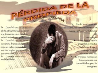  Cuando la cosa de que es
objeto este derecho deja de existir,
si la destrucción no es completa,
subsiste sobre la que queda.
 Cuando la cosa deja de ser
susceptible de propiedad privada,
como un esclavo manumitido,
una cosa profana que se consagra
y se torna sacra.
 Cuando un animal salvaje
recobra su libertad.
 Si se ha abandonado una
cosa, deja inmediatamente de ser
nuestra y se hace inmediatamente
del
que la ocupa.
 Fuera de estos casos la
propiedad es perpetua
en el sentido de que el
tiempo no ejerce
influencia sobre ella.
 La propiedad puede pasar
de una persona a otra
transmitiéndose, pero sin
extinguirse.
 