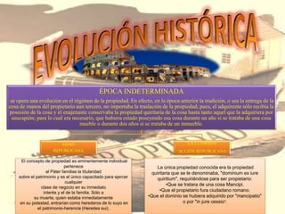 ÉPOCA INDETERMINADA
se opera una evolución en el régimen de la propiedad. En efecto, en la época anterior la tradición, o sea la entrega de la
cosa de manos del propietario aun tercero, no importaba la traslación de la propiedad; pues, el adquirente sólo recibía la
posesión de la cosa y el enajenante conservaba la propiedad quiritaria de la cosa hasta tanto aquel que la adquiriera por
usucapión; para lo cual era necesario, que hubiera estado poseyendo esa cosa durante un año si se trataba de una cosa
mueble o durante dos años si se trataba de un inmueble.
EDAD
REPUBLICANA
LA LLAMADA
“ACCIÓN REPUBLICANA”
La única propiedad conocida era la propiedad
quiritaria que se le denominaba, "dominium ex iure
quiritium", requiriéndose para ser propietario:
•Que se tratara de una cosa Mancipi.
•Que el propietario fura ciudadano romano.
•Que el dominio se hubiera adquirido por "mancipatio"
o por "in jure cessio".
El concepto de propiedad es eminentemente individual:
pertenece
al Páter familias la titularidad
sobre el patrimonio y es el único capacitado para ejercer
cualquier
clase de negocio en su inmediato
interés y el de la familia. Sólo a
su muerte, quien estaba inmediatamente
en su potestad, entrarían como herederos de lo suyo en
el patrimonio-herencia (Heredes sui).
 