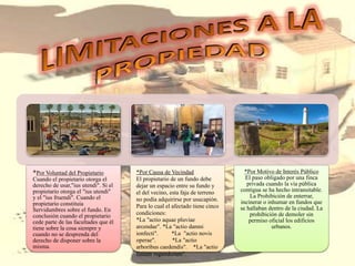 *Por Voluntad del Propietario
Cuando el propietario otorga el
derecho de usar,"ius utendi". Si el
propietario otorga el "ius utendi"
y el "ius fruendi". Cuando el
propietario constituía
Servidumbres sobre el fundo. En
conclusión cuando el propietario
cede parte de las facultades que él
tiene sobre la cosa siempre y
cuando no se desprenda del
derecho de disponer sobre la
misma.
*Por Causa de Vecindad
El propietario de un fundo debe
dejar un espacio entre su fundo y
el del vecino, esta faja de terreno
no podía adquirirse por usucapión.
Para lo cual el afectado tiene cinco
condiciones:
*La "actio aquae pluviae
arcendae". *La "actio damni
ionfecti". *La "actio novis
operae". *La "actio
arboribus caedendis". *La "actio
finium regundorum".
*Por Motivo de Interés Público
El paso obligado por una finca
privada cuando la vía pública
contigua se ha hecho intransitable.
La Prohibición de enterrar,
incinerar o inhumar en fundos que
se hallaban dentro de la ciudad. La
prohibición de demoler sin
permiso oficial los edificios
urbanos.
 