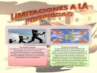 *Por Exigencias Morales
Se estableció a favor de la esclavitud. Los propietarios
que entregaban sus esclavos a las fieras sin
autorización del magistrado. Los que abandonaban a
los esclavos viejos y enfermos. Los que maltrataban
sin motivo justificado a sus esclavos. La sanción para
estos propietarios era la expropiación.
*Razones de Copropiedad
Un sólo copropietario no puede disponer de la
totalidad de la cosa sin el consentimiento de los
demás. Es una limitación expresa de la propiedad. Al
respecto existía la teoría de la división ideal de la cosa,
según la cual lo que se divide es el derecho de
propiedad sobre la cosa. En la etapa de Justiniano se
permitió que cualquiera de los copropietarios podía
disponer de su cuota parte, pero para realizar actos que
modificaran la esencia de la cosa se requería
autorización de todos los copropietarios, cualquiera de
los copropietarios podía pedir la partición de la
comunidad.
 