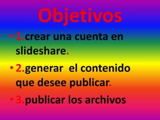Objetivos
• 1.crear una cuenta en
slideshare.
• 2.generar el contenido
que desee publicar.
• 3.publicar los archivos
 