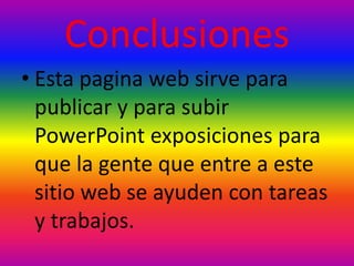 Conclusiones
• Esta pagina web sirve para
publicar y para subir
PowerPoint exposiciones para
que la gente que entre a este
sitio web se ayuden con tareas
y trabajos.
 