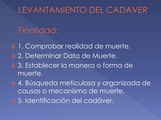  1. Comprobar realidad de muerte.
 2. Determinar Data de Muerte.
 3. Establecer la manera o forma de
muerte.
 4. Búsqueda meticulosa y organizada de
causas o mecanismo de muerte.
 5. Identificación del cadáver.
 