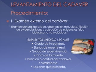  1. Examen externo del cadáver:
“ Examen general detallado, observación minuciosa, fijación
de evidencia físicas y colección de evidencias física
biológicas o no biológicas.”
ELEMENTOS MEDICO LEGALES
• Grado de integridad.
• Signos de muerte real.
• Grado de supervivencia.
• Data de la muerte.
• Posición o actitud del cadáver.
• Vestimenta.
• Lesiones que presenta.
 
