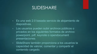 SLIDESHARE
• Es una web 2.0 basada servicio de alojamiento de
diapositivas.
• Los usuarios pueden subir archivos públicos o
privados en los siguientes formatos de archivo:
powerpoint, pdf, keynote o opendocument
presentaciones
• SlideShare también proporciona a los usuarios la
capacidad de valorar, comentar y compartir el
contenido cargado.
 