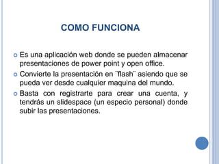 COMO FUNCIONA
 Es una aplicación web donde se pueden almacenar
presentaciones de power point y open office.
 Convierte la presentación en ¨flash¨ asiendo que se
pueda ver desde cualquier maquina del mundo.
 Basta con registrarte para crear una cuenta, y
tendrás un slidespace (un especio personal) donde
subir las presentaciones.
 