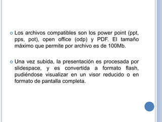  Los archivos compatibles son los power point (ppt,
pps, pot), open office (odp) y PDF. El tamaño
máximo que permite por archivo es de 100Mb.
 Una vez subida, la presentación es procesada por
slidespace, y es convertida a formato flash,
pudiéndose visualizar en un visor reducido o en
formato de pantalla completa.
 