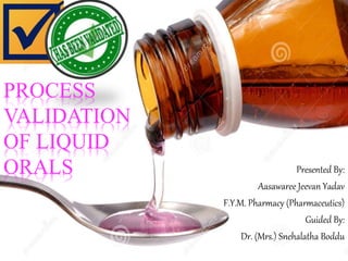 PROCESS
VALIDATION
OF LIQUID
ORALS Presented By:
Aasawaree Jeevan Yadav
F.Y.M. Pharmacy (Pharmaceutics)
Guided By:
Dr. (Mrs.) Snehalatha Boddu
 