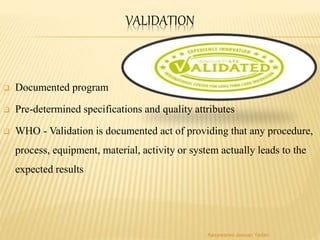 VALIDATION
 Documented program
 Pre-determined specifications and quality attributes
 WHO - Validation is documented act of providing that any procedure,
process, equipment, material, activity or system actually leads to the
expected results
Aasawaree Jeevan Yadav
 